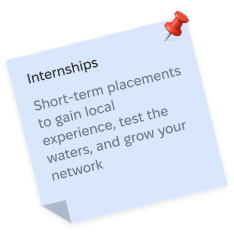 Internships, Short-term placements to gain local experience, test the waters, and grow your network